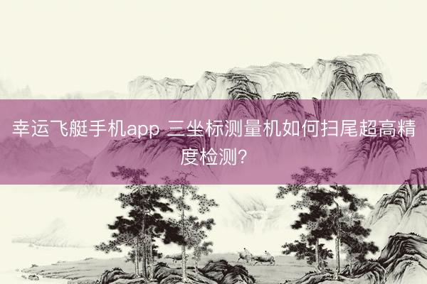 幸运飞艇手机app 三坐标测量机如何扫尾超高精度检测?