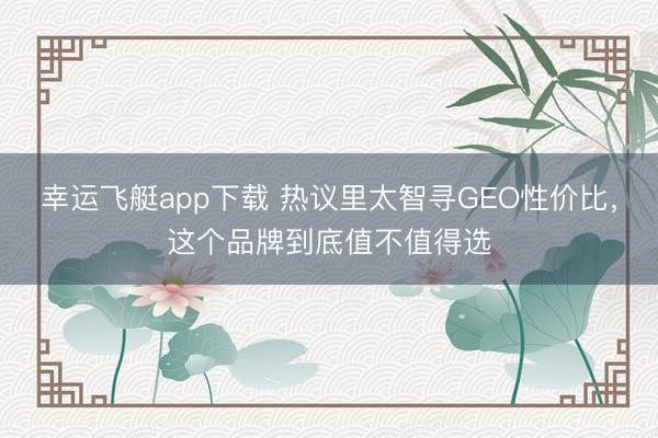 幸运飞艇app下载 热议里太智寻GEO性价比,这个品牌到底值不值得选