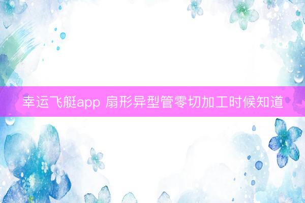 幸运飞艇app 扇形异型管零切加工时候知道
