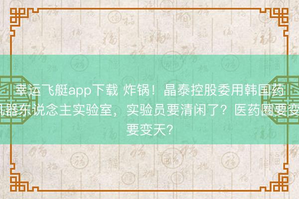 幸运飞艇app下载 炸锅！晶泰控股委用韩国药企机器东说念主实验室，实验员要清闲了？医药圈要变天？