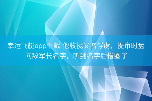 幸运飞艇app下载 他收拢又名俘虏,提审时盘问敌军长名字,听到名字后懵圈了