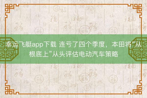 幸运飞艇app下载 连亏了四个季度,本田将“从根底上”从头评估电动汽车策略