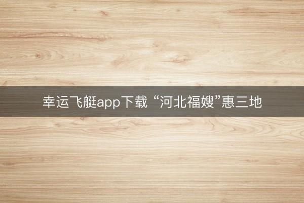 幸运飞艇app下载 “河北福嫂”惠三地