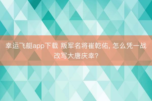 幸运飞艇app下载 叛军名将崔乾佑, 怎么凭一战改写大唐庆幸?
