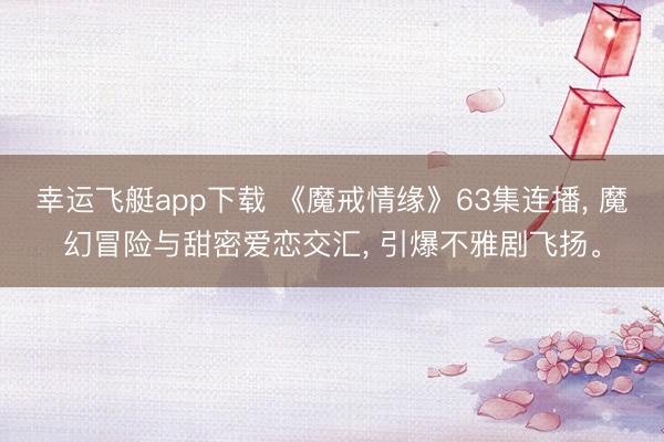 幸运飞艇app下载 《魔戒情缘》63集连播， 魔幻冒险与甜密爱恋交汇， 引爆不雅剧飞扬。