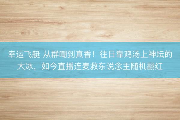 幸运飞艇 从群嘲到真香!往日靠鸡汤上神坛的大冰,如今直播连麦救东说念主随机翻红