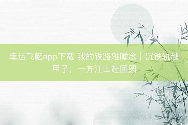 幸运飞艇app下载 我的铁路雅瞻念|沉铁轨越甲子,一齐江山赴团圆
