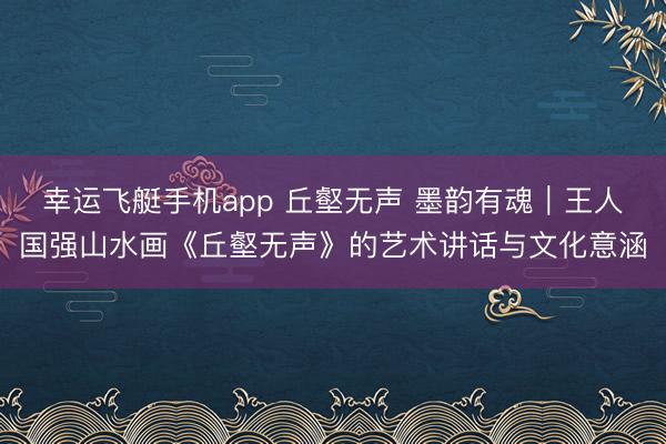幸运飞艇手机app 丘壑无声 墨韵有魂｜王人国强山水画《丘壑无声》的艺术讲话与文化意涵