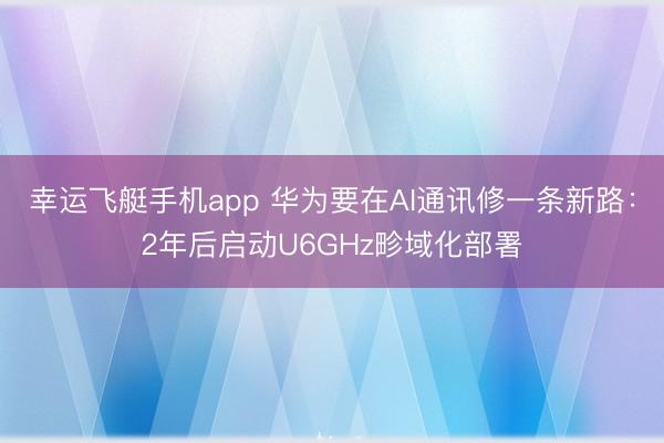 幸运飞艇手机app 华为要在AI通讯修一条新路：2年后启动U6GHz畛域化部署